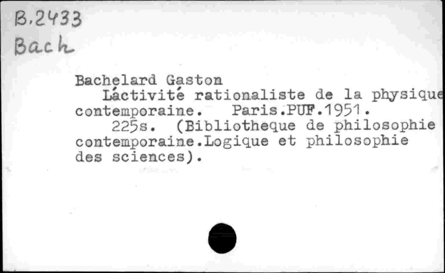 ﻿ß.2^33
B&.C k-
Bachelard Gaston
Lactivité rationaliste de la physiqu contemporaine. Paris.PUF.1951«
225s. (Bibliothèque de philosophie contemporaine.Logique et philosophie des sciences).